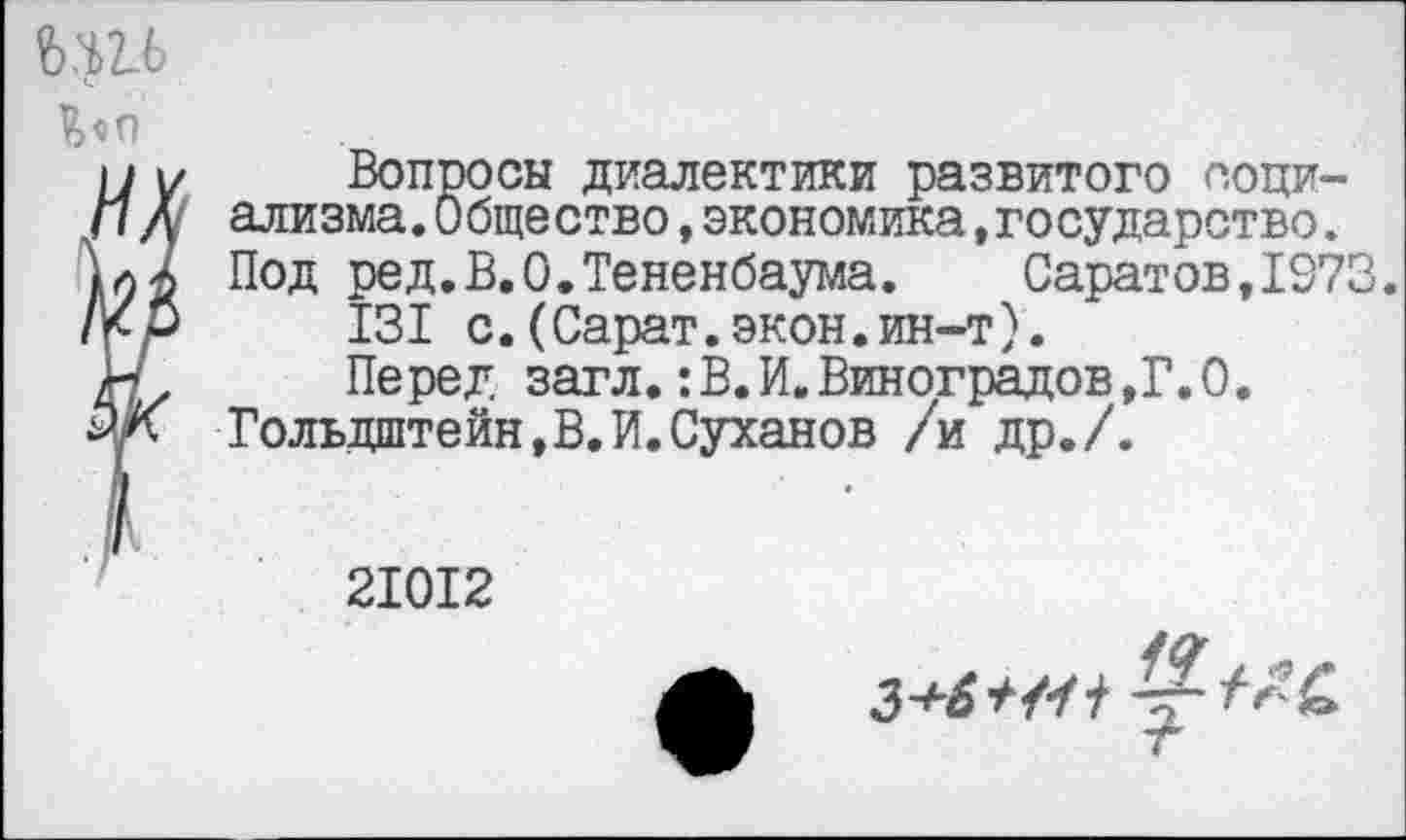 ﻿Ьп
Вопросы диалектики развитого социализма. Общество ,экономика,государство. Под ред.В.О.Тененбаума. Саратов,1073.
131 с.(Сарат.экон.ин-т).
Перед загл.:В.И.Виноградов,Г.0.
Гольдштейн,В.И.Суханов /и др./.
21012
